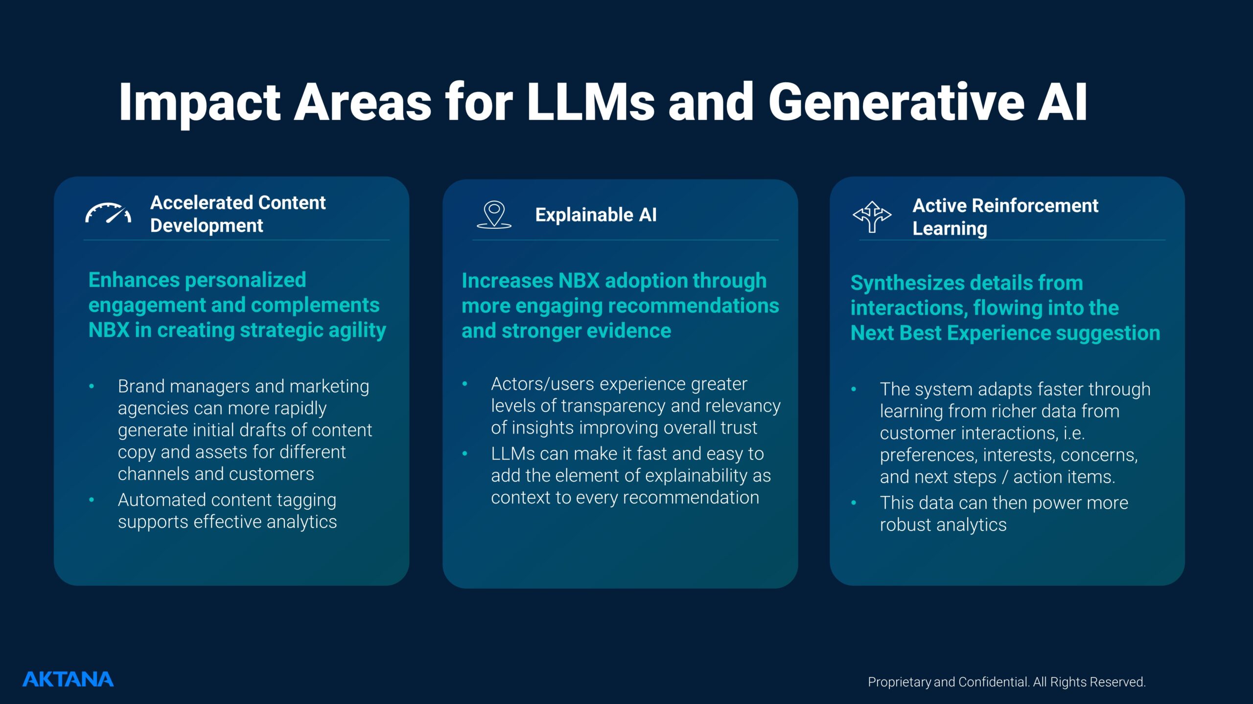 Impact Areas for LLMs and Generative AI 1. Accelerated Content Development: Enhances personalized engagement and complements NBX in creating strategic agility Brand managers and marketing agencies can more rapidly generate initial drafts of content copy and assets for different channels and customers Automated content tagging supports effective analytics 2. Explainable AI: Increases NBX adoption through more engaging recommendations and stronger evidence Actors/users experience greater levels of transparency and relevancy of insights improving overall trust LLMs can make it fast and easy to add the element of explainability as context to every recommendation 3. Active Reinforcement Learning: Synthesizes details from interactions, flowing into the Next Best Experience suggestion The system adapts faster through learning from richer data from customer interactions, i.e. preferences, interests, concerns, and next steps / action items. This data can then power more robust analytics