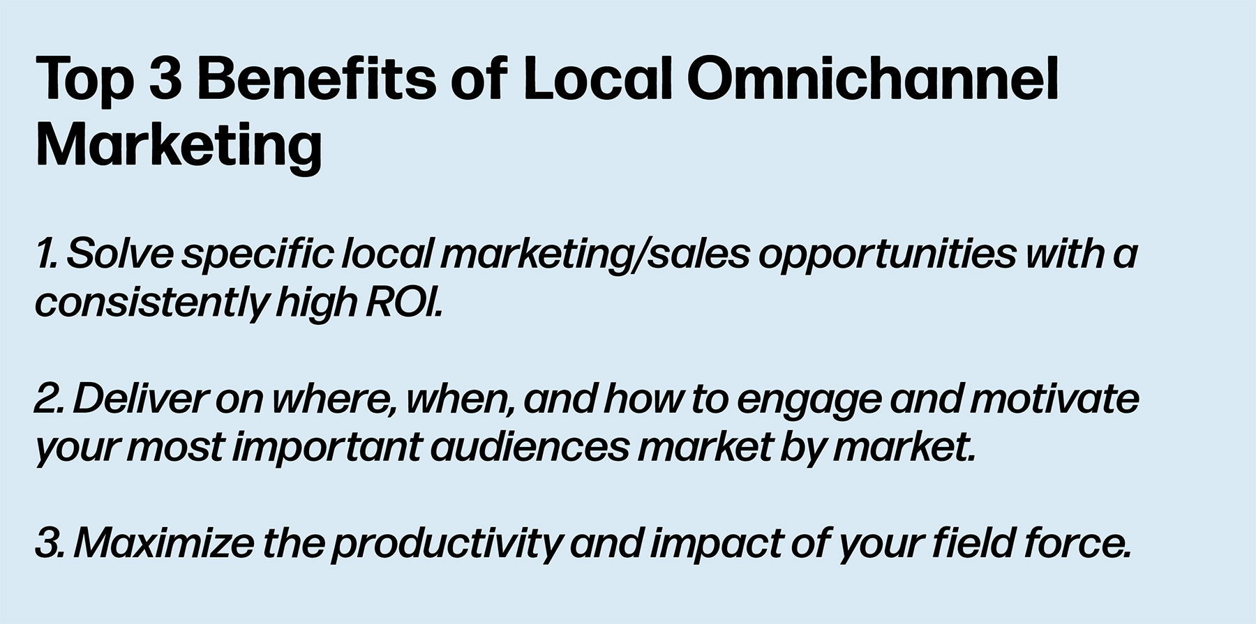 Top 3 Benefits of Local Omnichannel Marketing: 1. Solve specific local marketing/sales opportunities with a consistently high ROI. 2. Deliver on where, when, and how to engage and motivate your most important audiences market by market. 3. Maximize the productivity and impact of your field force.